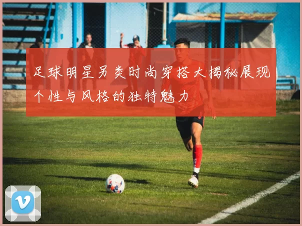 足球明星另类时尚穿搭大揭秘展现个性与风格的独特魅力