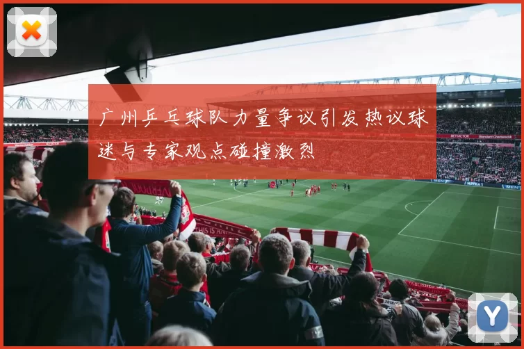 广州乒乓球队力量争议引发热议球迷与专家观点碰撞激烈