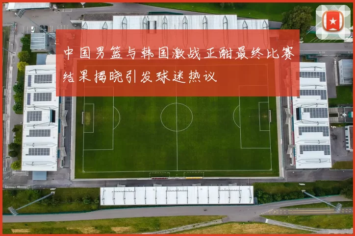 中国男篮与韩国激战正酣最终比赛结果揭晓引发球迷热议