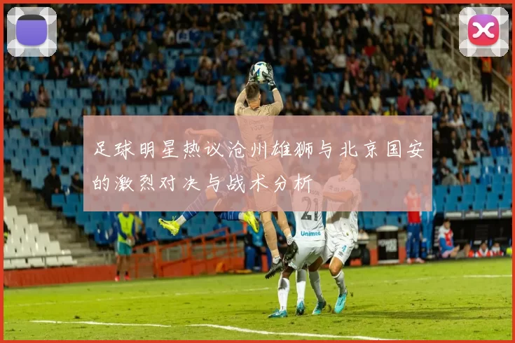 足球明星热议沧州雄狮与北京国安的激烈对决与战术分析