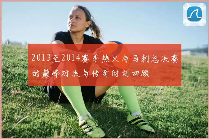 2013至2014赛季热火与马刺总决赛的巅峰对决与传奇时刻回顾