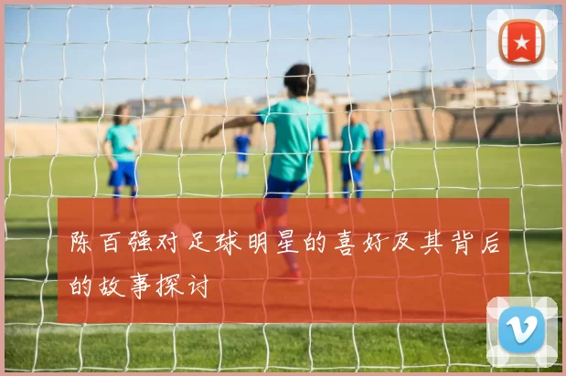 陈百强对足球明星的喜好及其背后的故事探讨