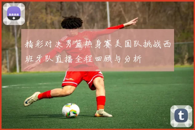 精彩对决男篮热身赛美国队挑战西班牙队直播全程回顾与分析