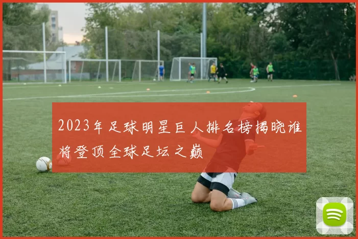2023年足球明星巨人排名榜揭晓谁将登顶全球足坛之巅