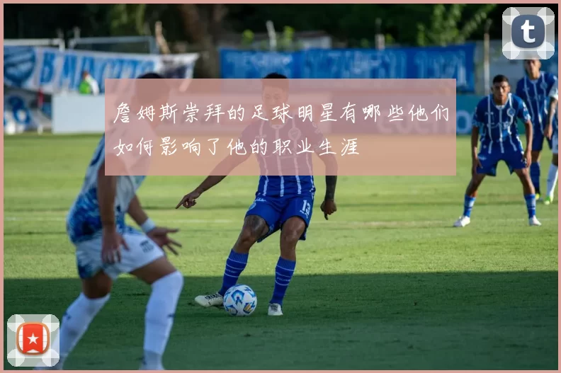 詹姆斯崇拜的足球明星有哪些他们如何影响了他的职业生涯