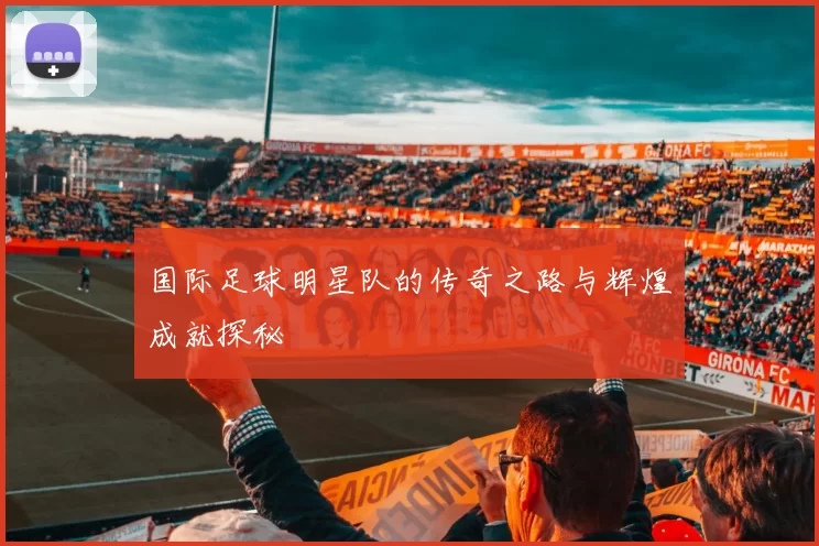 国际足球明星队的传奇之路与辉煌成就探秘