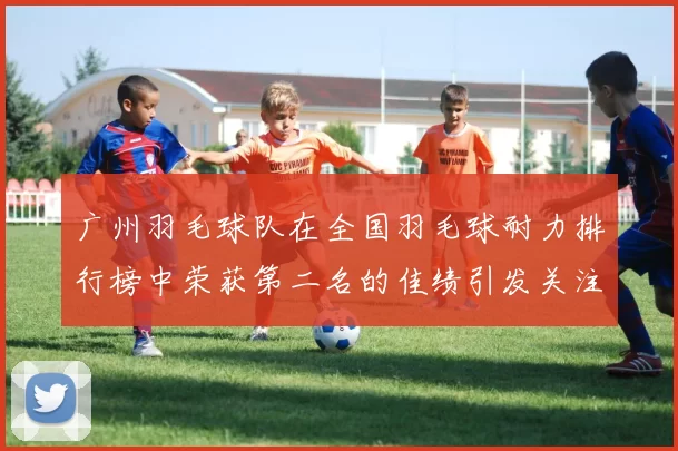 广州羽毛球队在全国羽毛球耐力排行榜中荣获第二名的佳绩引发关注