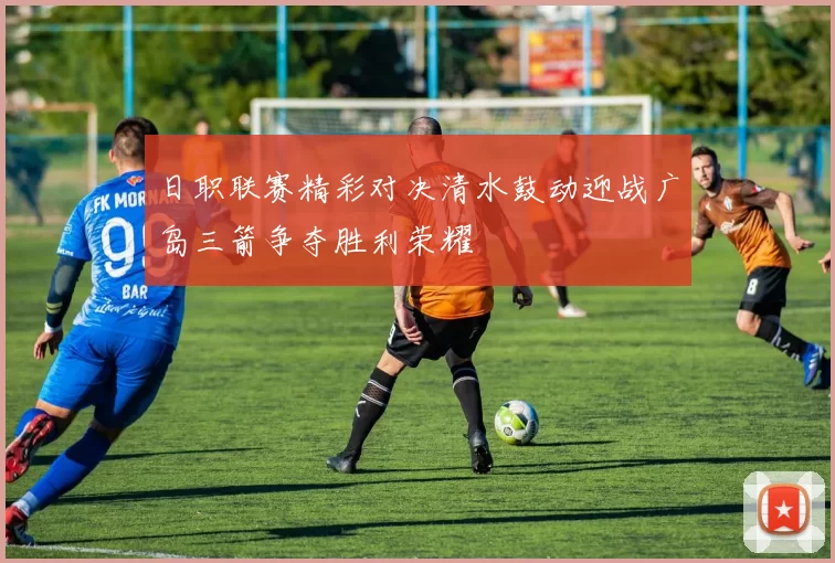 日职联赛精彩对决清水鼓动迎战广岛三箭争夺胜利荣耀