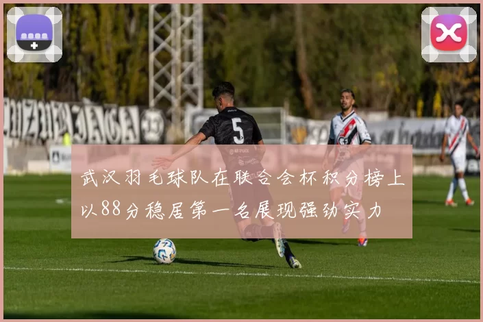 武汉羽毛球队在联合会杯积分榜上以88分稳居第一名展现强劲实力