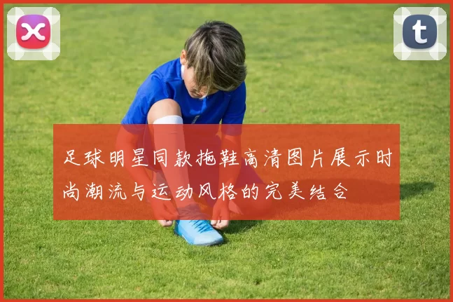 足球明星同款拖鞋高清图片展示时尚潮流与运动风格的完美结合