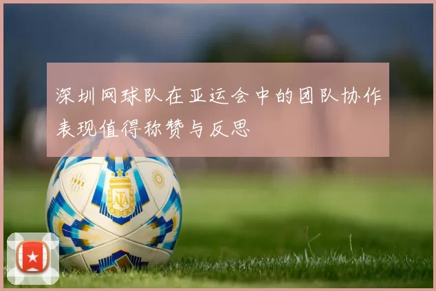 深圳网球队在亚运会中的团队协作表现值得称赞与反思