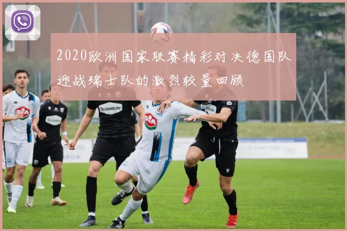 2020欧洲国家联赛精彩对决德国队迎战瑞士队的激烈较量回顾