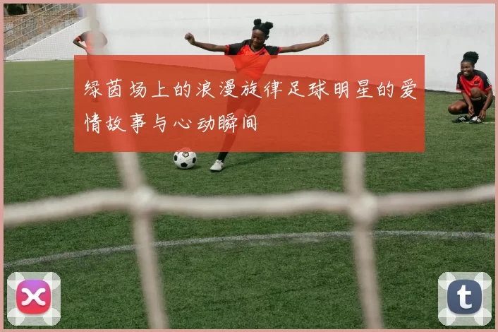 绿茵场上的浪漫旋律足球明星的爱情故事与心动瞬间