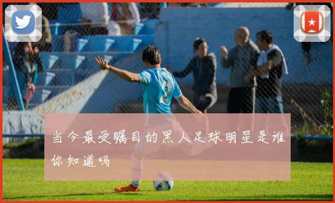 当今最受瞩目的黑人足球明星是谁你知道吗