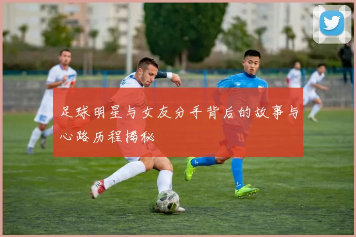 足球明星与女友分手背后的故事与心路历程揭秘