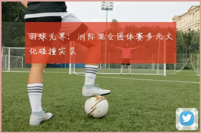 羽球无界：洲际混合团体赛多元文化碰撞实录