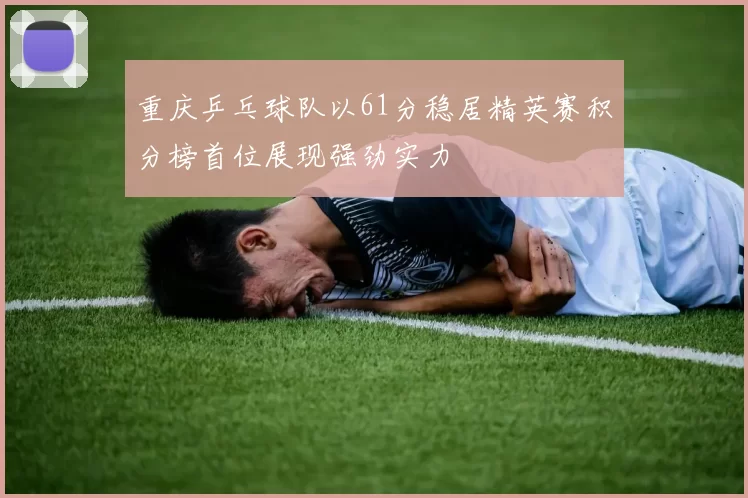 重庆乒乓球队以61分稳居精英赛积分榜首位展现强劲实力