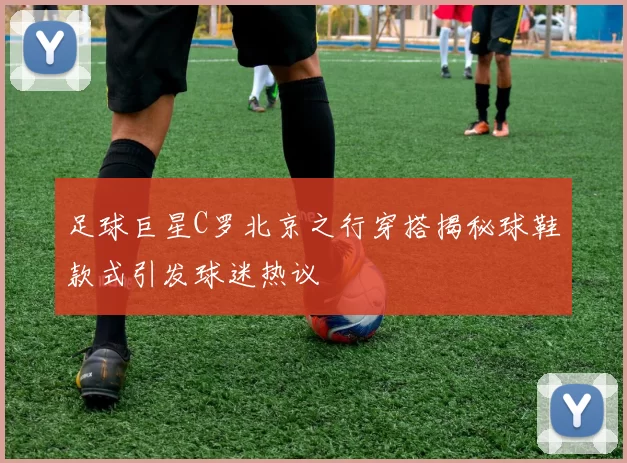 足球巨星C罗北京之行穿搭揭秘球鞋款式引发球迷热议