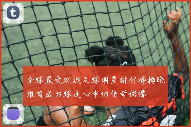 全球最受欢迎足球明星排行榜揭晓谁将成为球迷心中的传奇偶像