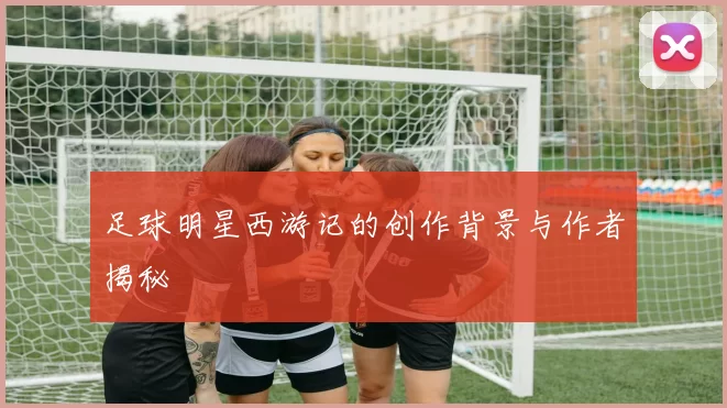 足球明星西游记的创作背景与作者揭秘