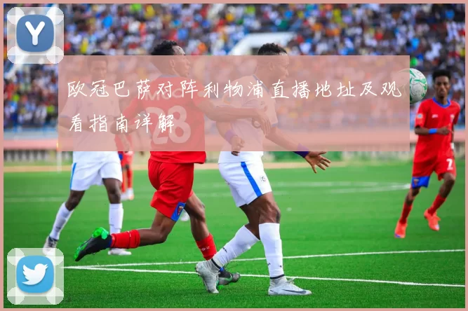 欧冠巴萨对阵利物浦直播地址及观看指南详解